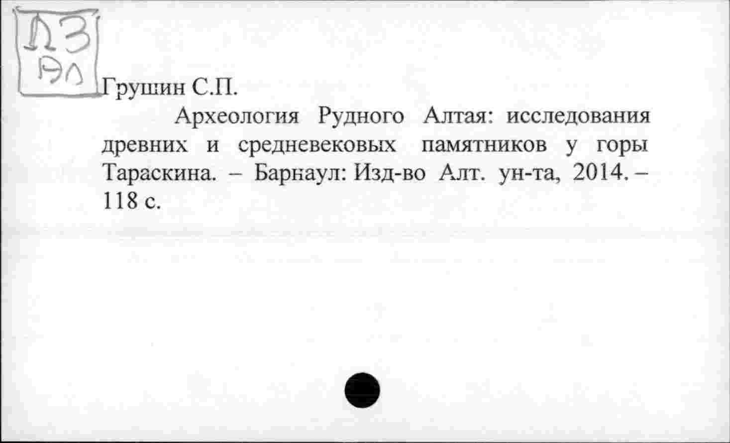 ﻿Э0
Грушин С.П.
Археология Рудного Алтая: исследования древних и средневековых памятников у горы Тараскина. - Барнаул: Изд-во Алт. ун-та, 2014.— 118 с.